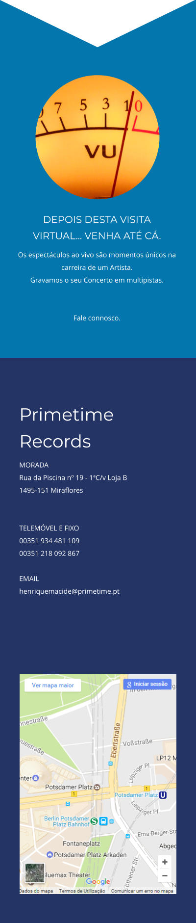 DEPOIS DESTA VISITA VIRTUAL... VENHA ATÉ CÁ. Os espectáculos ao vivo são momentos únicos na carreira de um Artista.  Gravamos o seu Concerto em multipistas.   Fale connosco.  Primetime Records  MORADA Rua da Piscina nº 19 - 1ªC/v Loja B 1495-151 Miraflores   TELEMÓVEL E FIXO 00351 934 481 109 00351 218 092 867  EMAIL henriquemacide@primetime.pt